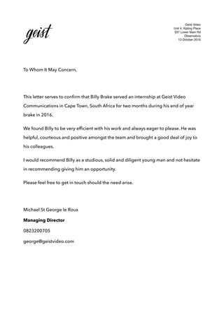 Geist Video
Unit 4, Kipling Place
337 Lower Main Rd
Observatory
13 October 2016
To Whom It May Concern,
This letter serves to conﬁrm that Billy Brake served an internship at Geist Video
Communications in Cape Town, South Africa for two months during his end of year
brake in 2016.
We found Billy to be very efﬁcient with his work and always eager to please. He was
helpful, courteous and positive amongst the team and brought a good deal of joy to
his colleagues.
I would recommend Billy as a studious, solid and diligent young man and not hesitate
in recommending giving him an opportunity.
Please feel free to get in touch should the need arise.
Michael St George le Roux
Managing Director
0823200705
george@geistvideo.com
 