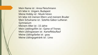 Mein Name ist : Anna Fleischmann
Ich lebe in Ungarn, Budapest
Meine Hobby ist : Musik hören
Ich lebe mit meinen Eltern und meinem Bruder
Mein Schulname ist : Sztehlo Gábor Lutheran
Gymnasium
Meinem Alter ist : 15 Jahre
Mein Lieblingsfilm ist : Game of Trones
Mein Liblingsessen ist : Kartoffelauflauf
Meine Liblingsfarbe ist : grau
Meine Liblingsgetränk ist : Limo
 
