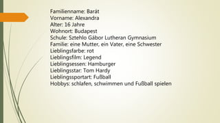 Familienname: Barát
Vorname: Alexandra
Alter: 16 Jahre
Wohnort: Budapest
Schule: Sztehlo Gábor Lutheran Gymnasium
Familie: eine Mutter, ein Vater, eine Schwester
Lieblingsfarbe: rot
Lieblingsfilm: Legend
Lieblingsessen: Hamburger
Lieblingsstar: Tom Hardy
Lieblingssportart: Fußball
Hobbys: schlafen, schwimmen und Fußball spielen
 