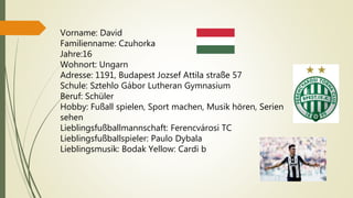 Vorname: David
Familienname: Czuhorka
Jahre:16
Wohnort: Ungarn
Adresse: 1191, Budapest Jozsef Attila straße 57
Schule: Sztehlo Gábor Lutheran Gymnasium
Beruf: Schüler
Hobby: Fußall spielen, Sport machen, Musik hören, Serien
sehen
Lieblingsfußballmannschaft: Ferencvárosi TC
Lieblingsfußballspieler: Paulo Dybala
Lieblingsmusik: Bodak Yellow: Cardi b
 