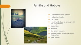 Familie und Hobbys
 - Meine Eltern leben getrennt
 - habe einen Bruder
 - elf Tanten
 - zwei Hunde (Lupi ist schwarz-weiß
und Roxy ist weiß)
 Musik hören
 fernsehen
 Rad fahren, wandern
 Freunde treffen, ins Kino gehen, zur
Party gehen
 Sport treiben
 