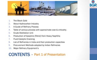 CONTENTS
1.  The Black Gold
2.  About Hydrocarbon Industry
3.  A Guide of Refinery Process
4.  Table of various process with approximate cost & criticality
5.  Crude Distillation Unit
6.  Production of Gasoline (Petrol) from Heavy Naphtha
7.  Fluid Catalytic Cracking
8.  List of Refineries in India and their production capacities
9.  Procurement Methods adopted by Indian Refineries
10.  Major Refinery Equipment’s
- Part 1 of Presentation
 