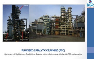 FLUIDISED CATALYTIC CRACKING (FCC)
Conversion of VGO(Vacuum Gas Oil) into Gasoline Intermediates using side by side FCC configuration
 