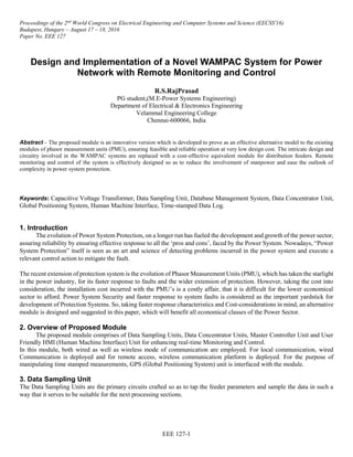 Proceedings of the 2nd
World Congress on Electrical Engineering and Computer Systems and Science (EECSS'16)
Budapest, Hungary – August 17 – 18, 2016
Paper No. EEE 127
EEE 127-1
Design and Implementation of a Novel WAMPAC System for Power
Network with Remote Monitoring and Control
R.S.RajPrasad
PG student,(M.E-Power Systems Engineering)
Department of Electrical & Electronics Engineering
Velammal Engineering College
Chennai-600066, India
Abstract – The proposed module is an innovative version which is developed to prove as an effective alternative model to the existing
modules of phasor measurement units (PMU), ensuring feasible and reliable operation at very low design cost. The intricate design and
circuitry involved in the WAMPAC systems are replaced with a cost-effective equivalent module for distribution feeders. Remote
monitoring and control of the system is effectively designed so as to reduce the involvement of manpower and ease the outlook of
complexity in power system protection.
Keywords: Capacitive Voltage Transformer, Data Sampling Unit, Database Management System, Data Concentrator Unit,
Global Positioning System, Human Machine Interface, Time-stamped Data Log.
1. Introduction
The evolution of Power System Protection, on a longer run has fueled the development and growth of the power sector,
assuring reliability by ensuring effective response to all the ‘pros and cons’, faced by the Power System. Nowadays, “Power
System Protection” itself is seen as an art and science of detecting problems incurred in the power system and execute a
relevant control action to mitigate the fault.
The recent extension of protection system is the evolution of Phasor Measurement Units (PMU), which has taken the starlight
in the power industry, for its faster response to faults and the wider extension of protection. However, taking the cost into
consideration, the installation cost incurred with the PMU’s is a costly affair, that it is difficult for the lower economical
sector to afford. Power System Security and faster response to system faults is considered as the important yardstick for
development of Protection Systems. So, taking faster response characteristics and Cost-considerations in mind, an alternative
module is designed and suggested in this paper, which will benefit all economical classes of the Power Sector.
2. Overview of Proposed Module
The proposed module comprises of Data Sampling Units, Data Concentrator Units, Master Controller Unit and User
Friendly HMI (Human Machine Interface) Unit for enhancing real-time Monitoring and Control.
In this module, both wired as well as wireless mode of communication are employed. For local communication, wired
Communication is deployed and for remote access, wireless communication platform is deployed. For the purpose of
manipulating time stamped measurements, GPS (Global Positioning System) unit is interfaced with the module.
3. Data Sampling Unit
The Data Sampling Units are the primary circuits crafted so as to tap the feeder parameters and sample the data in such a
way that it serves to be suitable for the next processing sections.
 