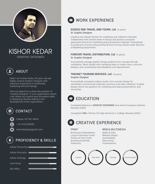 GRAPHIC DESIGNER
KISHOR KEDAR
Hello I am Kishor Kedar, 34 years old and
highly creative Graphic Designer with
extensive experience in multimedia,
marketing and print design.
Here my objective to attain the position of
“Graphic Designer” in your organization where
I can utilize my creative and innovative skills
in designing, thereby adding to the
development of the organization.
ABOUT
WORK EXPERIENCE
EZEEGO ONE TRAVEL AND TOURS. Ltd (4 years)
Sr. Graphic Designer
Creating new design themes for marketing and collateral materials.
Collaborated with creative team to design and produce computer
generated artwork for marketing and promotional materials. Participated
in production of print and promotional items for key clients under direction
of Marketing Department.
FOREVER TRAVEL DISTRIBUTION. Ltd (2 years)
Sr. Graphic Designer
Successfully manage graphic design projects from concept through
completion. Work closely with marketing team to create vision, conceive
designs, and consistently meet deadlines and requirements.
TRAVNET TOURISM SERVICES. Ltd (3 years)
Graphic Designer
Successfully translated subject matter into concrete design for
newsletters, promotional materials, brochure, and sales collateral. Created
design theme and graphics for marketing and sales presentations, and
microsites.
PRINT
Brochures & Newsletters
Logos & Business Cards
Posters & Post Cards
Branding & Identity
Stationery
WEB & MULTIMEDIA
Mailer & Flyer
Website Design
Social Media
Retouching
Presentations
Completed diploma in GRAPHIC DESIGNING from Keerti Computer Institute,
Mumbai (2003)
Completed 10th, + 2 from SD High School & Jr. College, Mumbai (2001)
Kalyan, 421301 INDIA
+ 91 9167539659
kishorkedarp@gmail.com
CONTACT
PROFICIENCY & SKILLS
Adobe Photoshop
Adobe Illustrator
Adobe InDesign
Corel Draw
MS Ofﬁce
EDUCATION
CREATIVE EXPERIENCE
Creative Team Work Innovate Communication
 