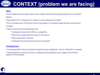 CONTEXT (problem we are facing)
Why:
 Price Competition extremely high. Fierce competition from the growing numbers of new smaller
players
 Big players fail to collaborate in raising or even keeping prices stable
 Price increases have little effect since a big number of customers (specially Key accounts) are
excuded
 Sales force has limited marketing tools
 Customers believe that HOD is a commodity.
They fail to understand the value of the service
 Brand awareness is limited.
 Customers are attracted only by price discounts
Consequences:
• Promising growth rates in customers’ acquisition and consumption are not reflected to revenues
• Cash generation is limited in order to compensate shareholders and to support the further
growth of the business
 