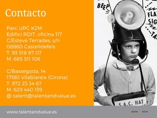 www.talentandvalue.es
Parc UPC K2M
Edifici RDIT, oficina 117
C/Esteve Terrades, s/n
08860 Castelldefels
T. 93 518 87 07
M. 685 511 106
C/Bassegoda, 14
17180 Vilablareix (Girona)
T. 972 23 34 67
M. 629 440 139
@ talent@talentandvalue.es
Contacto
 