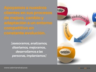 www.talentandvalue.es
Apoyamosanuestros
clientesensusprocesos
demejora,cambioy
adaptaciónaunentorno
competitivoen
constanteevolución.
[asesoramos,analizamos,
diseñamos,mejoramos,
desarrollamosalas
personas,implantamos]
 
