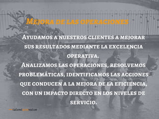 Mejora de las operaciones
Ayudamos a nuestros clientes a mejorar
sus resultados mediante la excelencia
operativa.
Analizamos las operaciones, resolvemos
problemáticas, identificamos las acciones
que conducen a la mejora de la eficiencia,
con un impacto directo en los niveles de
servicio.
 