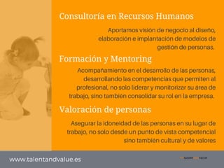Consultoría en Recursos Humanos
Formación y Mentoring
Valoración de personas
www.talentandvalue.es
Aportamos visión de negocio al diseño,
elaboración e implantación de modelos de
gestión de personas.
Asegurar la idoneidad de las personas en su lugar de
trabajo, no solo desde un punto de vista competencial
sino también cultural y de valores
Acompañamiento en el desarrollo de las personas,
desarrollando las competencias que permiten al
profesional, no solo liderar y monitorizar su área de
trabajo, sino también consolidar su rol en la empresa.
 