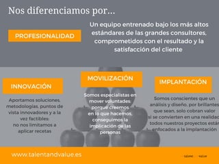 Nos diferenciamos por...
www.talentandvalue.es
INNOVACIÓN
PROFESIONALIDAD
MOVILIZACIÓN IMPLANTACIÓN
Aportamos soluciones,
metodologías, puntos de
vista innovadores y a la
vez factibles:
no nos limitamos a
aplicar recetas
Somos conscientes que un
análisis y diseño, por brillantes
que sean, solo cobran valor
si se convierten en una realidad
todos nuestros proyectos están
enfocados a la implantación
Somos especialistas en
mover voluntades:
porque creemos
en lo que hacemos,
conseguimos la
implicación de las
personas
Un equipo entrenado bajo los más altos
estándares de las grandes consultores,
comprometidos con el resultado y la
satisfacción del cliente
 