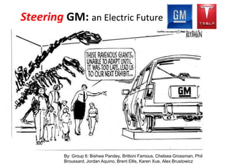 New Era: Electronic Vehicle
Steering GM: an Electric Future
By: Group 6: Bishwa Pandey, Brittoni Famous, Chelsea Grossman, Phil
Broussard, Jordan Aquino, Brent Ellis, Karen Xue, Alex Brustowicz
 
