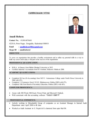 CURRICULUM VITAE
Anadi Behera
Contact No.: +919014876681
422/8/A, Prem Nagar, Erragadda, Hyderabad-500018
Email : anadibehera1986@gmail.com
Skype ID : anadi.behera1
OBJECTIVE
To serve an organization that provides a healthy environment and to utilize my potential skills in a way to
build my career and to play a vital part in the success of the organization
PROFESSIONAL QUALIFICATION:
 M.B.A. in Finance from Sikkim Manipal University in 2012.
 Certified industrial Accountants from ICA institute, Balasore, Odisha in 2008.
ACADEMIC QUALIFICATIONS:
 Completed B.Com (H-Accounting) from M.P.C. Autonomous College under North Orissa University in
2006 with 63%.
 Completed +2 Commerce from C.H.S.E. Bhubaneswar, Odisha (2003) with 47%.
 Completed 10th from Board of Secondary Education, Odisha (2001) with 66%.
COMPUTER PROFICIENCY:
 Aware with MS Word, MS Excel, Power Point and Microsoft Outlook.
 Well conversant with the accounting software “TALLY ERP 9”.
PROFESSIONAL EXPERIENCE:
 Actively working in Shivashakthi Group of companies as an Assistant Manager in Internal Audit
Department since April 2008 to till date.
 Worked as Audit Assistant in U. Nayak & Co chartered farm upto Mar’08.
 