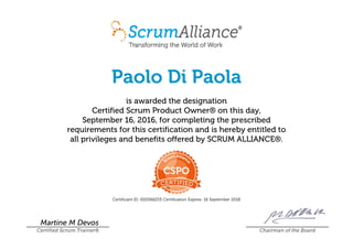 Paolo Di Paola
is awarded the designation
Certified Scrum Product Owner® on this day,
September 16, 2016, for completing the prescribed
requirements for this certification and is hereby entitled to
all privileges and benefits offered by SCRUM ALLIANCE®.
Certificant ID: 000566255 Certification Expires: 16 September 2018
Martine M Devos
Certified Scrum Trainer® Chairman of the Board
 