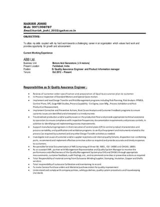 HARISH JOSHI
Mob: 9971998787
Email:harish_joshi_2032@yahoo.co.in
OBJECTIVE:
To utilize my skills coupled with my hard work towards a challenging career in an organization which values hard work and
provides opportunity for growth and advancement
Current Working Experience
ABB Ltd.
Business Unit Motors And Genarators ( LV motors)
Present Location Faridabad, India
Position Sr Quality Assurance Engineer and Product Information manager
Tenure Oct 2012 – Present
Responsibilities as Sr Quality Assurance Engineer :
 Review of customer order specification and preparation of Quality assurance plan to customer
 In Process Inspection ofStandard Motors andSpecial Cases motors
 Implement and leadDesign Transfer andRiskManagement programs including RiskPlanning, Risk Analysis-PFMEA,
Control Plans, SPC, Gage R&R Studies, ProcessCapability - Six Sigma, Lean Mfg., Process ValidationandPost
ProductionReassessment.
 Implement Corrective and Preventive Actions, Root Cause AnalysisandCustomer Feedback programs to ensure
systemic issues are identifiedandeliminatedina timelymanner.
 Troubleshoot productionand/or qualityissues on the productionfloor andprovide appropriate technical assistance
to operators to ensure compliance withinspectionfrequencies, documentationrequirements andprocess controls, in
addition to identifyingandimplementing process improvements.
 Support manufacturingengineers in their executionof control plans (CP) to control product characteristics and
process variability, andqualificationand validationprograms to verifyallequipment andinstruments relatedto the
process (as required bycustomer) andanyother DesignTransfer activitiesas needed.
 Investigate root cause ofcustomer and/or supplier rejections and internalqualityfailures, dispositionnon-conforming
parts, recommendandimplement effective corrective actionas requiredandprovide accurate andtimelyresponses
to customers.
 Responsible for total Documentationof IMS Comprising all three IS0 :9001 , IS0 :14000 and OHSAS:18001
 As an assistant MR , partner withManagement Representative andQualitySystem Manager to monitor the
performance andeffectivenessof the QualityManagement Systemplus EHSand OHSAS through appropriate
measurements, customer feedback, audit findings, etc., andrecommendcorrective or preventive actions as required
 Total Responsibilityof material coming fromOutsource WindingSupplier, Stamping, Insulation, Copper andShafts
vendors
 Total responsibilityof outsource Calibrationandmaintaining its record.
 To make Service Purchase orders and Material purchase orders for qualityimprovement
 Understand and complywithcompanypolicies, safetyguidelines, qualitysystem procedures andhousekeeping
standards
 