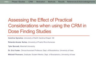 Assessing the Effect of Practical
Considerations when using the CRM in
Dose Finding Studies
Caroline Sprecher, University of North Carolina-Chapel Hill
Rolando Acosta Nuñez, University of Puerto Rico-Humacao
Tyler Bonnett, Marshall University
Dr. Eric Foster, Clinical Assistant Professor, Dept. of Biostatistics, University of Iowa
Mitchell Thomann, Graduate Student Mentor, Dept. of Biostatistics, University of Iowa
Intro Phase I Studies CRM Motivation Methods Results References &Acknowledgements
 