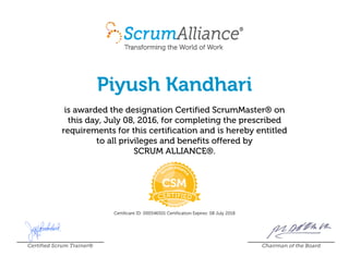 Piyush Kandhari
is awarded the designation Certified ScrumMaster® on
this day, July 08, 2016, for completing the prescribed
requirements for this certification and is hereby entitled
to all privileges and benefits offered by
SCRUM ALLIANCE®.
Certificant ID: 000546501 Certification Expires: 08 July 2018
Certified Scrum Trainer® Chairman of the Board
 