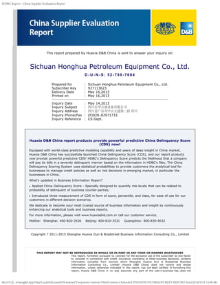 HDBC Report - China Supplier Evaluation Report
file:///C|/...s/wanglk/AppData/Local/Microsoft/Windows/Temporary Internet Files/Content.Outlook/LPN5H5IW/DUNBADSTREET REPORT.htm[2014/5/23 14:08:48]
 
 
This report prepared by Huaxia D&B China is sent to answer your inquiry on:
Sichuan Honghua Petroleum Equipment Co., Ltd.
D - U - N - S: 52 - 780 - 7604
Prepared for   :  Sichuan Honghua Petroleum Equipment Co., Ltd.
Subscriber Key   :  927113623
Delivery Date   :  May 16,2013
Printed on   :  May 16,2013
Inquiry Date   :  May 14,2013
Inquiry Subject   :  四川宏华石油设备有限公司
Inquiry Address   :  四川省广汉市中山大道南二段 四川
Inquiry Phone/Fax  :  (P)028-82971733 
Inquiry Reference   :  CS Dept.
Huaxia D&B China report products provide powerful predictive China Delinquency Score
(CDS) now!
Equipped with world-class predictive modeling capability and years of deep insight in China market,
Huaxia D&B China has successfully launched China Delinquency Score (CDS), and our report products
now provide powerful predictive CDS! HDBC's Delinquency Score predicts the likelihood that a company
will pay its bills in a severely delinquent manner based on the information in HDBC's files. The China
Delinquency Scoring System uses statistical probabilities to provide customers the analytical tool for
businesses to manage credit policies as well as risk decisions in emerging market, in particular the
businesses in China.
What's updated in Business Information Report?
Applied China Delinquency Score - Specially designed to quantify risk levels that can be related to
probability of delinquent of business counter-parties;
Introduced three measurement of CDS in form of score, percentile, and class, for ease of use for our
customers in different decision scenarios.
We dedicate to become your most trusted source of business information and insight by continuously
enhancing our analytical tools and business reports.
For more information, please visit www.huaxiadnb.com or call our customer service.
Hotline:  Shanghai: 400-820-3536    Beijing: 400-810-3531    Guangzhou: 800-830-9032
Copyright ? 2011-2015 Shanghai Huaxia Dun & Bradstreet Business Information Consulting Co., Limited
THIS REPORT MAY NOT BE REPRODUCED IN WHOLE OR IN PART IN ANY FORM OR MANNER WHATSOEVER
This report, furnished pursuant to contract for the exclusive use of the subscriber as one factor
to consider in connection with credit, insurance, marketing or other business decisions, contains
information compiled from sources which Shanghai Huaxia Dun & Bradstreet Business
Information Consulting Co., Limited (Huaxia D&B China) does not control and whose
information, unless otherwise indicated in the report, has not been verified. In furnishing this
report, Huaxia D&B China in no way assumes any part of the user's business risk, does not
 
 