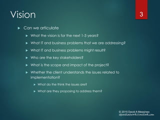 Vision
 Can we articulate
 What the vision is for the next 1-3 years?
 What IT and business problems that we are addressing?
 What IT and business problems might result?
 Who are the key stakeholders?
 What is the scope and impact of the project?
 Whether the client understands the issues related to
implementation?
 What do the think the issues are?
 What are they proposing to address them?
© 2015 David A Messineo
ideasthatwork@outlook.com
3
 