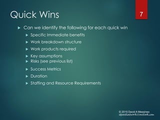 Quick Wins
 Can we identify the following for each quick win
 Specific Immediate benefits
 Work breakdown structure
 Work products required
 Key assumptions
 Risks (see previous list)
 Success Metrics
 Duration
 Staffing and Resource Requirements
© 2015 David A Messineo
ideasthatwork@outlook.com
7
 