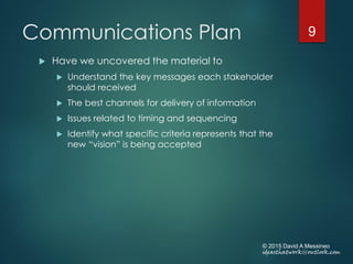 Communications Plan
 Have we uncovered the material to
 Understand the key messages each stakeholder
should received
 The best channels for delivery of information
 Issues related to timing and sequencing
 Identify what specific criteria represents that the
new “vision” is being accepted
© 2015 David A Messineo
ideasthatwork@outlook.com
9
 