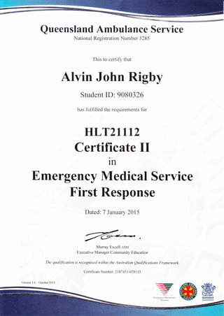 Queensland Ambulance Service
National Registration Number 5285
This to certiSu that
Alvin John Rigby
Student ID: 9080326
has fulfilled the requirements for
HLT2ltt2
Certificate II
1n
Emergency Medical Seryice
Dated: 7 January 2015
fuiMurray Excell asu
Executive Manager Community Education
The quatification is recognised within the Austalian Qualifications Framework.
First Response
Certificate Number: 2187 451 -070 I I 5
 