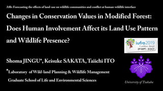 2019-10-04
1
A8b: Forecasting the effects of land-use on wildlife communities and conflict at human-wildlife interface
Changes in Conservation Values in Modified Forest:
Does Human Involvement Affect its Land Use Pattern
and Wildlife Presence?
Shoma JINGU*, Keisuke SAKATA,Taiichi ITO
*Laboratory of Wild-land Planning &Wildlife Management
Graduate School of Life and Environmental Sciences University of Tsukuba
 