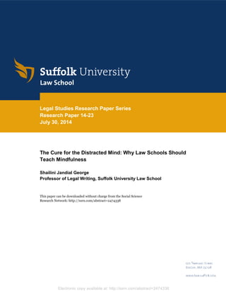 Electronic copy available at: http://ssrn.com/abstract=2474338
Legal Studies Research Paper Series
Research Paper 14-23
July 30, 2014
The Cure for the Distracted Mind: Why Law Schools Should
Teach Mindfulness
Shailini Jandial George
Professor of Legal Writing, Suffolk University Law School
This paper can be downloaded without charge from the Social Science
Research Network: http://ssrn.com/abstract=2474338
 