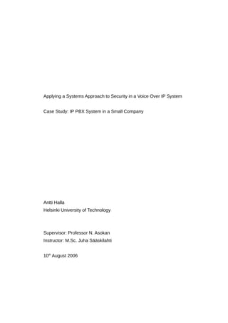 Applying a Systems Approach to Security in a Voice Over IP System
Case Study: IP PBX System in a Small Company
Antti Halla
Helsinki University of Technology
Supervisor: Professor N. Asokan
Instructor: M.Sc. Juha Sääskilahti
10th
August 2006
 