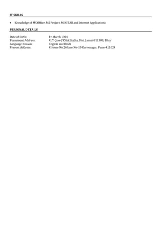 IT SKILLS
 Knowledge of MS Office, MS Project, MINITAB and Internet Applications
PERSONAL DETAILS
Date of Birth: 1st March 1984
Permanent Address: RLY Qno-295/A JhaJha, Dist. Jamui-811308, Bihar
Language Known: English and Hindi
Present Address: #House No.26 lane No-10 Karvenagar, Pune-411024
 