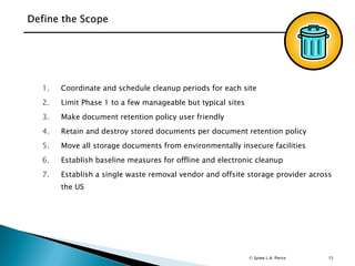 15
1. Coordinate and schedule cleanup periods for each site
2. Limit Phase 1 to a few manageable but typical sites
3. Make document retention policy user friendly
4. Retain and destroy stored documents per document retention policy
5. Move all storage documents from environmentally insecure facilities
6. Establish baseline measures for offline and electronic cleanup
7. Establish a single waste removal vendor and offsite storage provider across
the US
© Spiwe L.A. Pierce
 