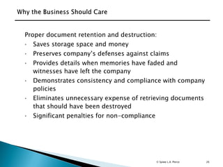 26
Proper document retention and destruction:
 Saves storage space and money
 Preserves company’s defenses against claims
 Provides details when memories have faded and
witnesses have left the company
 Demonstrates consistency and compliance with company
policies
 Eliminates unnecessary expense of retrieving documents
that should have been destroyed
 Significant penalties for non-compliance
© Spiwe L.A. Pierce
 