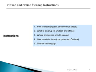 31
1. How to cleanup (desk and common areas)
2. What to cleanup (in Outlook and offline)
3. Where employees should cleanup
4. How to delete items (computer and Outlook)
5. Tips for cleaning up
Instructions
© Spiwe L.A. Pierce
 