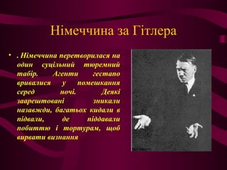 Німеччина за Гітлера
• . Німеччина перетворилася на
один суцільний тюремний
табір. Агенти гестапо
вривалися у помешкання
серед ночі. Деякі
заарештовані зникали
назавжди, багатьох кидали в
підвали, де піддавали
побиттю і тортурам, щоб
вирвати визнання
 
