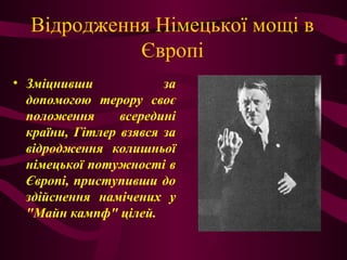 Відродження Німецької мощі в
Європі
• Зміцнивши за
допомогою терору своє
положення всередині
країни, Гітлер взявся за
відродження колишньої
німецької потужності в
Європі, приступивши до
здійснення намічених у
"Майн кампф" цілей.
 