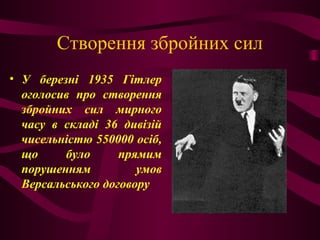 Створення збройних сил
• У березні 1935 Гітлер
оголосив про створення
збройних сил мирного
часу в складі 36 дивізій
чисельністю 550000 осіб,
що було прямим
порушенням умов
Версальського договору
 