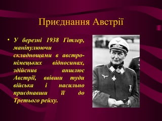 Приєднання Австрії
• У березні 1938 Гітлер,
маніпулюючи
складнощами в австро-
німецьких відносинах,
здійснив аншлюс
Австрії, ввівши туди
війська і насильно
приєднавши її до
Третього рейху.
 