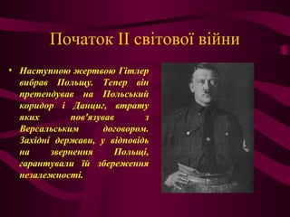 Початок II світової війни
• Наступною жертвою Гітлер
вибрав Польщу. Тепер він
претендував на Польський
коридор і Данциг, втрату
яких пов'язував з
Версальським договором.
Західні держави, у відповідь
на звернення Польщі,
гарантували їй збереження
незалежності.
 