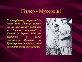 Гітлер - Муссоліні
• У новорічному зверненні до
нації 1940 Гітлер заявив,
що не має наміру боротися
за "новий порядок" у
Європі. У березні 1940 він
зустрівся зі своїм
союзником Муссоліні на
Бреннерском перевалі, щоб
розкрити йому свої задуми.
 