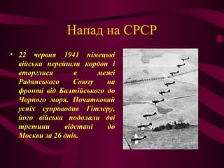 Напад на СРСР
• 22 червня 1941 німецькі
війська перейшли кордон і
вторглися в межі
Радянського Союзу на
фронті від Балтійського до
Чорного моря. Початковий
успіх супроводив Гітлеру,
його війська подолали дві
третини відстані до
Москви за 26 днів.
 