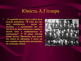 Юність А.Гітлера
• . У середній школі його успіхи були
вельми рядовими. "Я вчив те, що
мені подобалося, - писав він
пізніше. - І насамперед те, що
могло б, як мені здавалося, стати в
нагоді мені в майбутньому як
художнику". У 16 років Адольф
кинув школу. Протягом двох років
він нічим не займався. У нього на
все життя виробилося презирство
до освічених людей
 