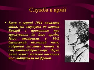 Служба в армії
• Коли в серпні 1914 почалася
війна, він звернувся до короля
Баварії з проханням про
зарахування до його армію.
Його визначили в 16-й
баварський піхотний полк,
набраний головним чином із
студентів-добровольців. Через
лише кілька тижнів навчання
його відправили на фронт.
 