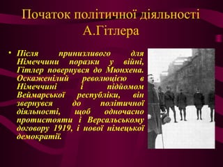 Початок політичної діяльності
А.Гітлера
• Після принизливого для
Німеччини поразки у війні,
Гітлер повернувся до Мюнхена.
Оскаженілий революцією в
Німеччині і підйомом
Веймарської республіки, він
звернувся до політичної
діяльності, щоб одночасно
протистояти і Версальському
договору 1919, і нової німецької
демократії.
 