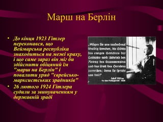 Марш на Берлін
• До кінця 1923 Гітлер
переконався, що
Веймарська республіка
знаходиться на межі краху,
і що саме зараз він міг би
здійснити обіцяний їм
"марш на Берлін" і
повалити уряд "єврейсько-
марксистських зрадників"
• 26 лютого 1924 Гітлера
судили за звинуваченням у
державній зраді
 
