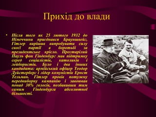 Прихід до влади
• Після того як 25 лютого 1932 до
Німеччини приєднався Брауншвейг,
Гітлер вирішив випробувати силу
своєї партії в боротьбі за
президентське крісло. Престарілий
Пауль фон Гінденбург мав підтримку
серед соціалістів, католиків і
лейбористів. Було і два інших
кандидата: армійський офіцер Теодор
Дуйстерберг і лідер комуністів Ернст
Тельман. Гітлер провів потужну
передвиборну кампанію і завоював
понад 30% голосів, позбавивши тим
самим Гінденбурга абсолютної
більшості.
 