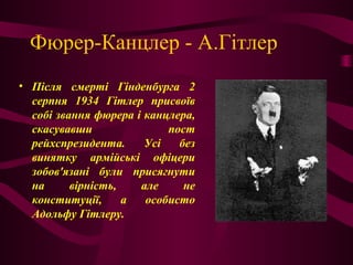 Фюрер-Канцлер - А.Гітлер
• Після смерті Гінденбурга 2
серпня 1934 Гітлер присвоїв
собі звання фюрера і канцлера,
скасувавши пост
рейхспрезидента. Усі без
винятку армійські офіцери
зобов'язані були присягнути
на вірність, але не
конституції, а особисто
Адольфу Гітлеру.
 