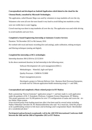 Conceptualized and developed an Android Application which linked to the cloud for the
Chennai floods, consulted by Microsoft Technologies.
The application, called Disaster Maps was used by volunteers to map manholes all over the city.
Volunteers who went all over the town found it very hard to avoid falling into manholes as they
were not visible due to water logging.
Crowd sourcing was done to map manholes all over the city. The application was used while driving
to avoid manholes and save lives.
Completed a Sound Engineering Internship at Saintunes Creative Services
Duration: 7th December 2015 to 9th January 2016
He worked with vocal and music recording (live and analog), audio calibration, miking tecniques
and filtering techniques (analog and digital).
Completed his internship at HCL technologies
Internship duration: 08/12/2014 to 22/12/2014
In the above mentioned duration, he had internship in the following areas:
Software Development Life cycle management (SDLC)
Methodologies – Waterfall, Agile and Spiral
Quality Processes : CMMI & TL9000
Project management process
Developed a project in Telecom Delivery Unit : Business Rule Processor/Interpreter,
an inside tool for Telecom application health monitoring using C++ and XML.
Conceptualized and completed a Music related project in IIT Madras
Built a pioneering “Korvai Generator” application using C++ and later made it a web application
under the guidance of Dr. V. Kamakoti, Professor, Computer Science Department, IIT Madras.
This project generates over 16,100 patterns for over 175 configurations of taalas and covers the en-
tire Indian Talam system.
It has received praise from leading musicians after it has been used by several artists including
Padma Vibhushan Chevalier Dr. M. Balamuralikrishna who said “As a musician, I find this project
to be a pathbreaking venture to link music and technology and I congratulate Shyam Ravishankar
for a wonderful job done.”
Participated and performed exceptionally well in the ADCOM International Conference held
between the 18th and the 20th of September 2015 at IIT Madras.
 