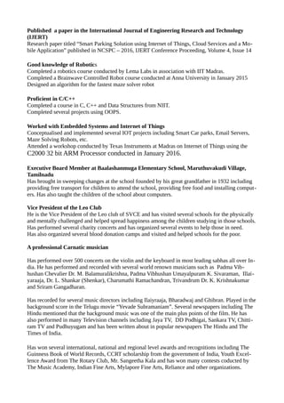 Published a paper in the International Journal of Engineering Research and Technology
(IJERT)
Research paper titled “Smart Parking Solution using Internet of Things, Cloud Services and a Mo-
bile Application” published in NCSPC – 2016, IJERT Conference Proceeding, Volume 4, Issue 14
Good knowledge of Robotics
Completed a robotics course conducted by Lema Labs in association with IIT Madras.
Completed a Brainwave Controlled Robot course conducted at Anna University in January 2015
Designed an algorithm for the fastest maze solver robot
Proficient in C/C++
Completed a course in C, C++ and Data Structures from NIIT.
Completed several projects using OOPS.
Worked with Embedded Systems and Internet of Things
Conceptualised and implemented several IOT projects including Smart Car parks, Email Servers,
Maze Solving Robots, etc.
Attended a workshop conducted by Texas Instruments at Madras on Internet of Things using the
C2000 32 bit ARM Processor conducted in January 2016.
Executive Board Member at Baalashanmuga Elementary School, Maruthuvakudi Village,
Tamilnadu
Has brought in sweeping changes at the school founded by his great grandfather in 1932 including
providing free transport for children to attend the school, providing free food and installing comput-
ers. Has also taught the children of the school about computers.
Vice President of the Leo Club
He is the Vice President of the Leo club of SVCE and has visited several schools for the physically
and mentally challenged and helped spread happiness among the children studying in those schools.
Has performed several charity concerts and has organized several events to help those in need.
Has also organized several blood donation camps and visited and helped schools for the poor.
A professional Carnatic musician
Has performed over 500 concerts on the violin and the keyboard in most leading sabhas all over In-
dia. He has performed and recorded with several world renown musicians such as Padma Vib-
hushan Chevalier Dr. M. Balamuralikrishna, Padma Vibhushan Umayalpuram K. Sivaraman, Illai-
yaraaja, Dr. L. Shankar (Shenkar), Charumathi Ramachandran, Trivandrum Dr. K. Krishnakumar
and Sriram Gangadharan.
Has recorded for several music directors including Ilaiyraaja, Bharadwaj and Ghibran. Played in the
background score in the Telugu movie “Yevade Subramaniam”. Several newspapers including The
Hindu mentioned that the background music was one of the main plus points of the film. He has
also performed in many Television channels including Jaya TV, DD Podhigai, Sankara TV, Chitti-
ram TV and Pudhuyugam and has been written about in popular newspapers The Hindu and The
Times of India.
Has won several international, national and regional level awards and recognitions including The
Guinness Book of World Records, CCRT scholarship from the government of India, Youth Excel-
lence Award from The Rotary Club, Mr. Sangeetha Kala and has won many contests coducted by
The Music Academy, Indian Fine Arts, Mylapore Fine Arts, Reliance and other organizations.
 
