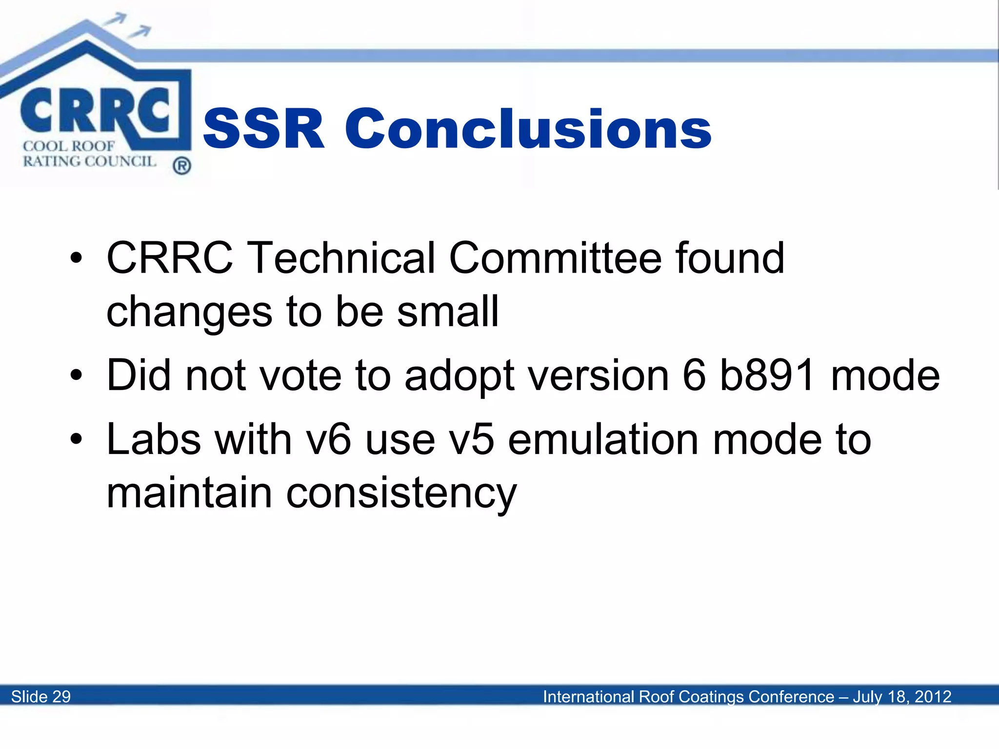 International Roof Coatings Conference – July 18, 2012Slide 29
SSR Conclusions
• CRRC Technical Committee found
changes to be small
• Did not vote to adopt version 6 b891 mode
• Labs with v6 use v5 emulation mode to
maintain consistency
 