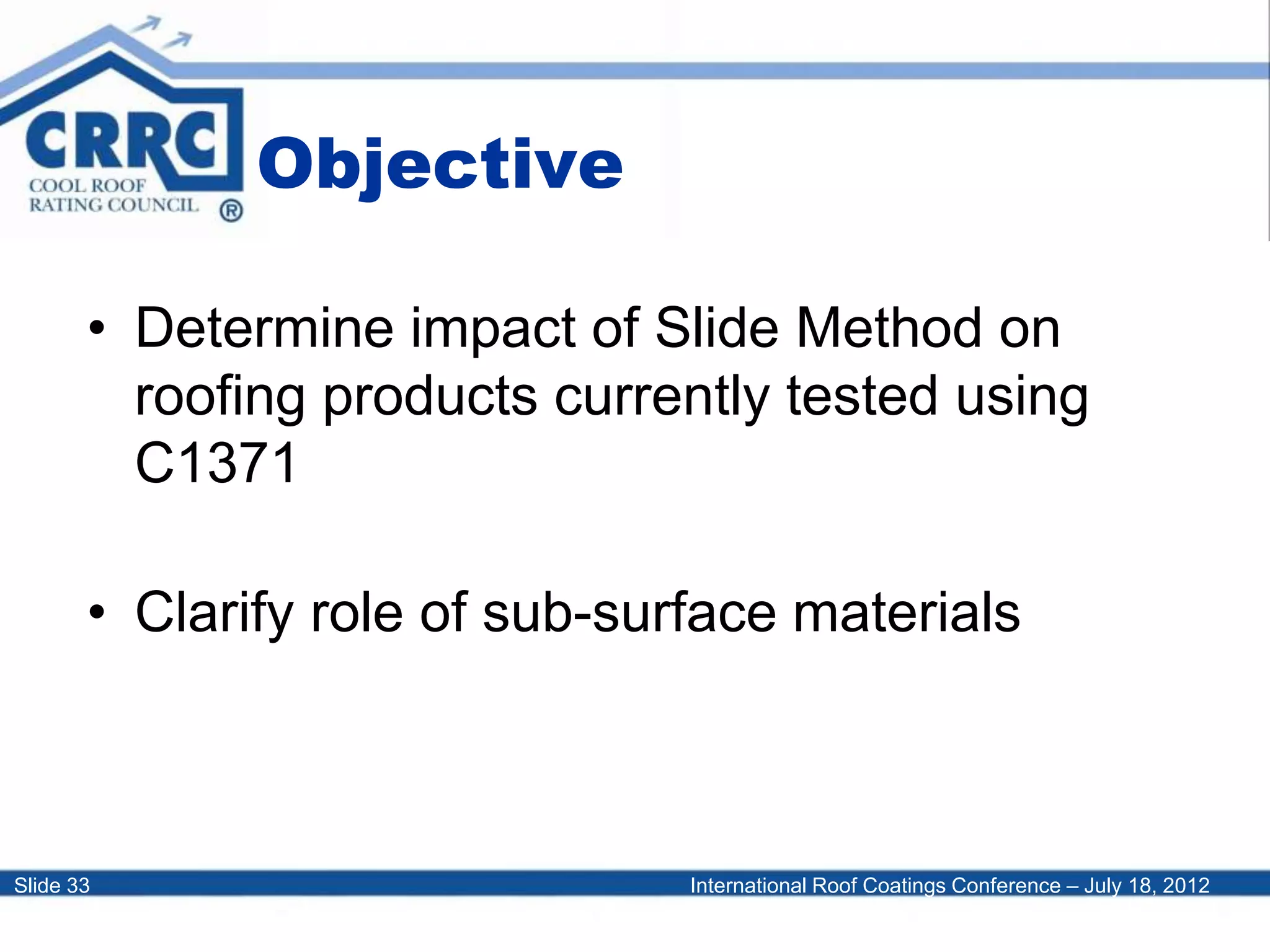International Roof Coatings Conference – July 18, 2012Slide 33
Objective
• Determine impact of Slide Method on
roofing products currently tested using
C1371
• Clarify role of sub-surface materials
 